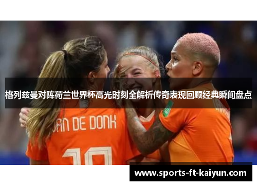 格列兹曼对阵荷兰世界杯高光时刻全解析传奇表现回顾经典瞬间盘点 格列兹曼对阵荷兰世界杯高光时刻全解析传奇表现回顾经典瞬间盘点